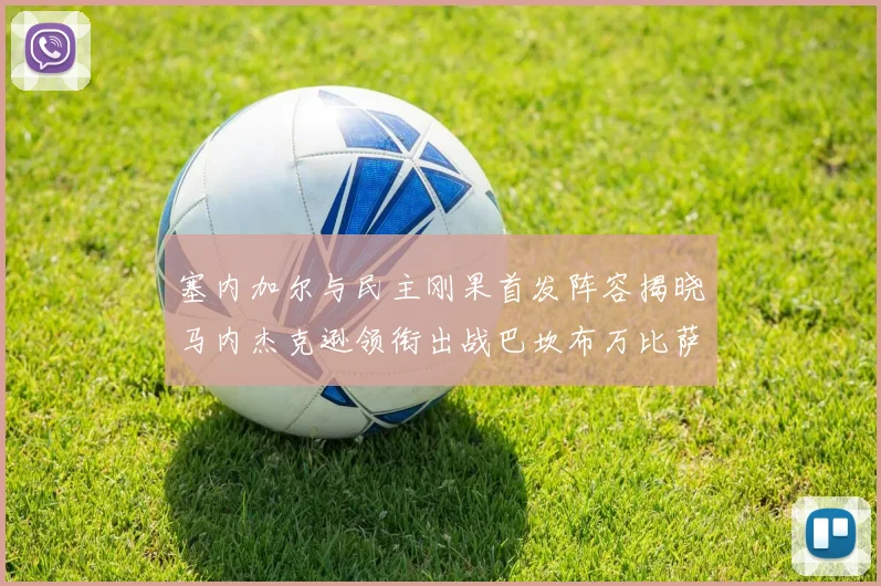 塞内加尔与民主刚果首发阵容揭晓马内杰克逊领衔出战巴坎布万比萨卡同场竞技