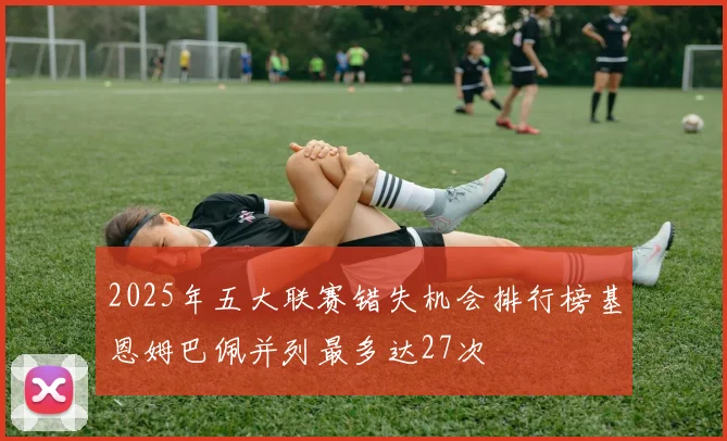2025年五大联赛错失机会排行榜基恩姆巴佩并列最多达27次