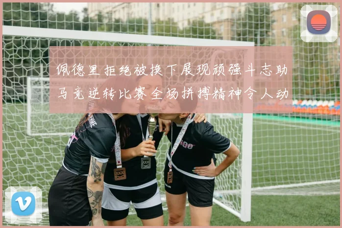 佩德里拒绝被换下展现顽强斗志助马竞逆转比赛全场拼搏精神令人动容