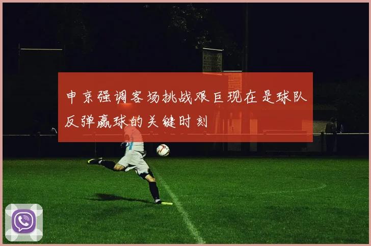 申京强调客场挑战艰巨现在是球队反弹赢球的关键时刻