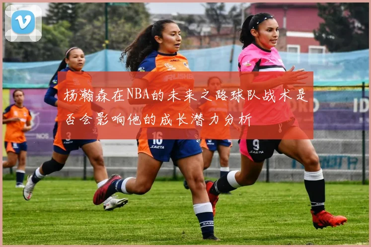 杨瀚森在NBA的未来之路球队战术是否会影响他的成长潜力分析