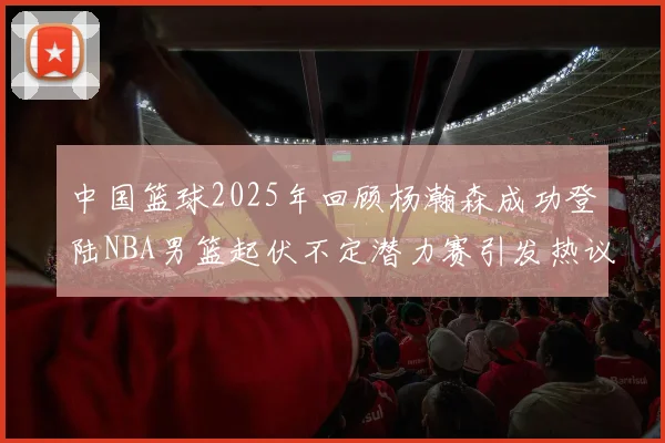 中国篮球2025年回顾杨瀚森成功登陆NBA男篮起伏不定潜力赛引发热议与争论