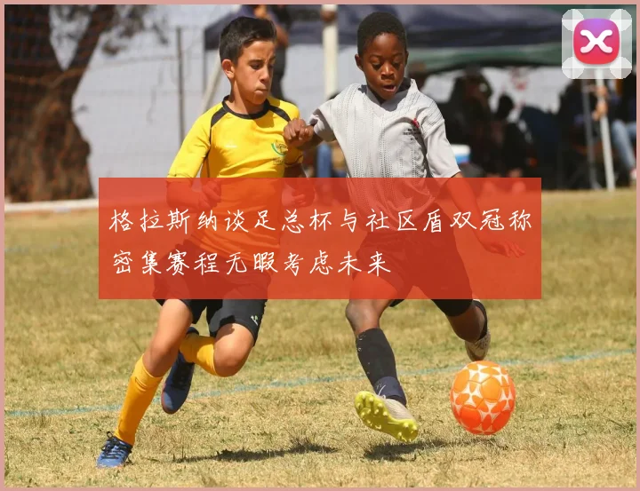 格拉斯纳谈足总杯与社区盾双冠称密集赛程无暇考虑未来