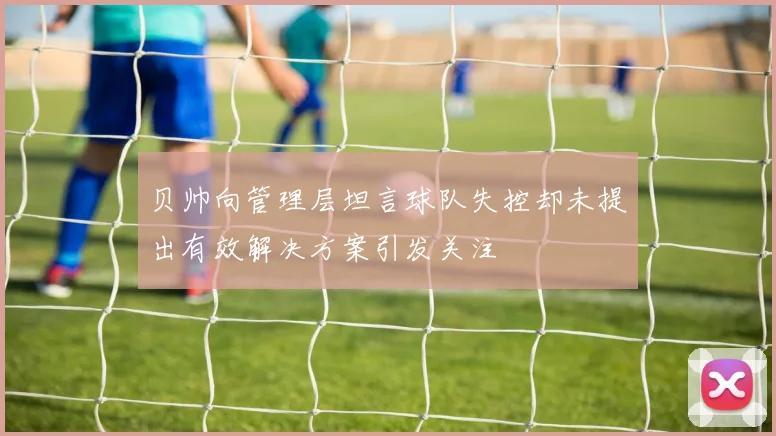 贝帅向管理层坦言球队失控却未提出有效解决方案引发关注
