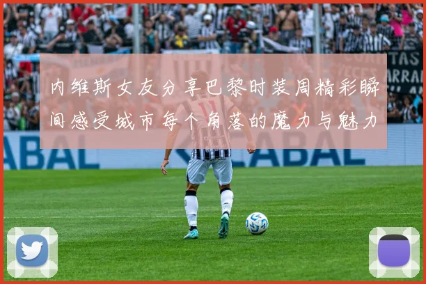 内维斯女友分享巴黎时装周精彩瞬间感受城市每个角落的魔力与魅力