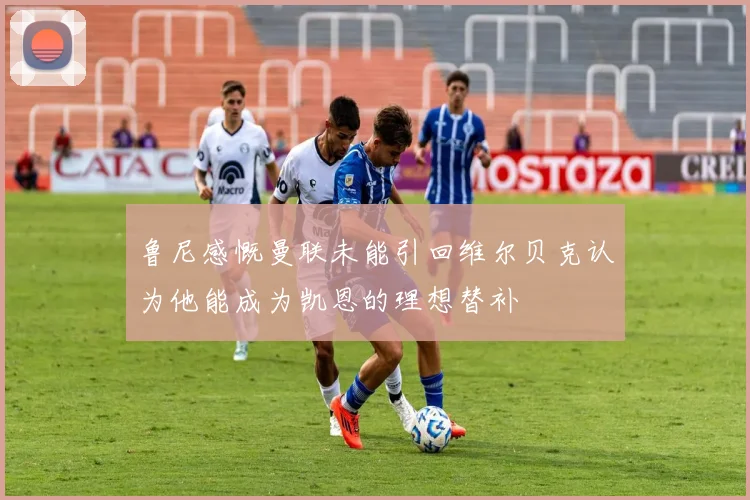 鲁尼感慨曼联未能引回维尔贝克认为他能成为凯恩的理想替补