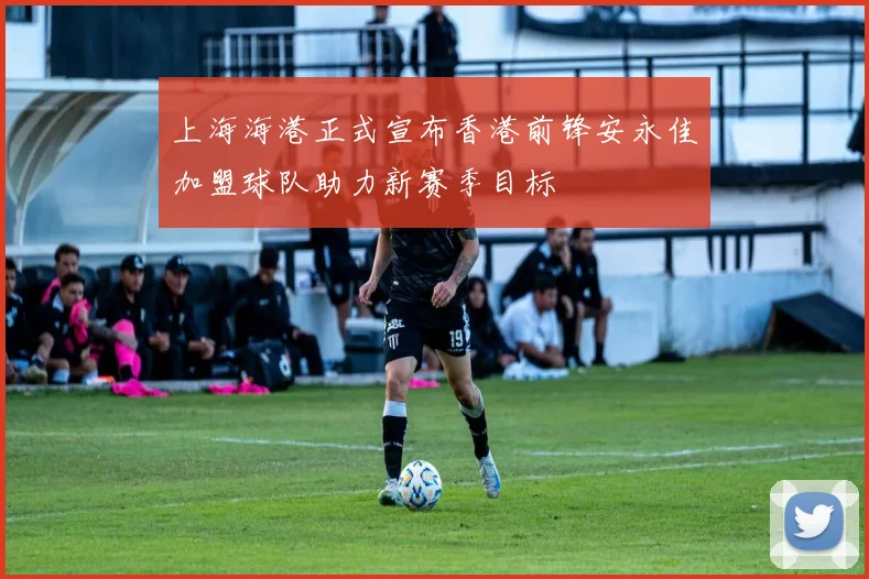上海海港正式宣布香港前锋安永佳加盟球队助力新赛季目标