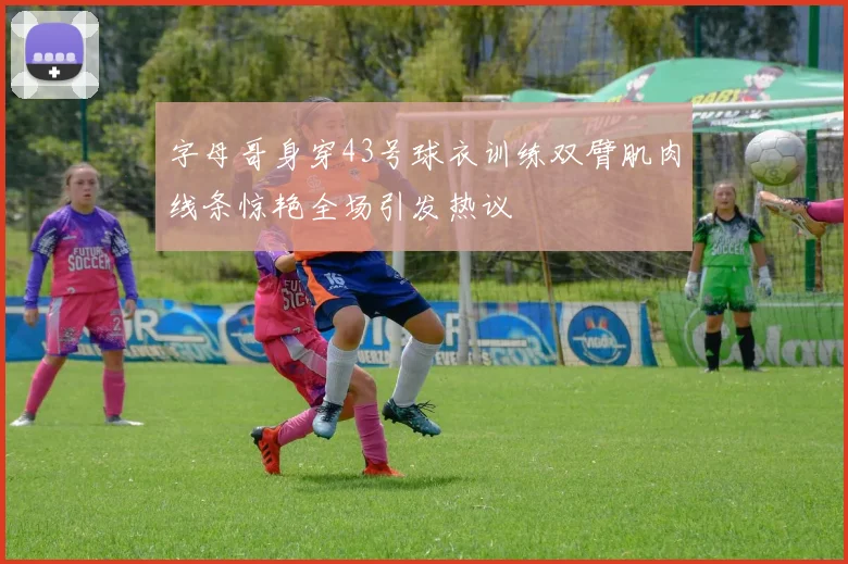 字母哥身穿43号球衣训练双臂肌肉线条惊艳全场引发热议