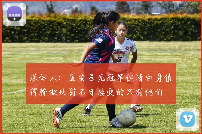 媒体人:国安虽无冠军但清白身值得骄傲处罚不可接受的只有他们
