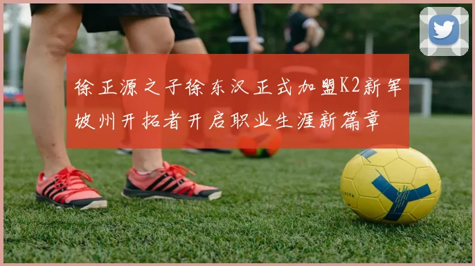 徐正源之子徐东汉正式加盟K2新军坡州开拓者开启职业生涯新篇章