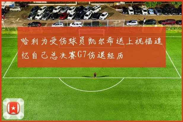 哈利为受伤球员凯尔希送上祝福追忆自己总决赛G7伤退经历