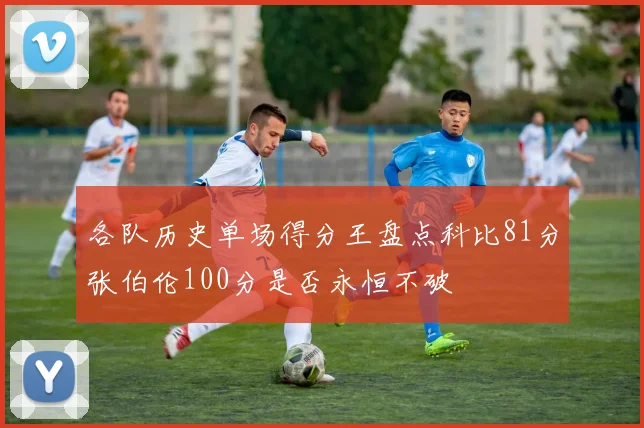 各队历史单场得分王盘点科比81分张伯伦100分是否永恒不破