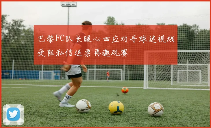巴黎FC队长暖心回应对手球迷视线受阻私信送票再邀观赛