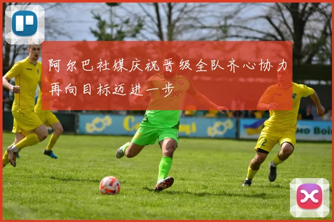 阿尔巴社媒庆祝晋级全队齐心协力再向目标迈进一步